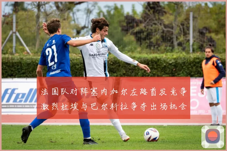 法国队对阵塞内加尔左路首发竞争激烈杜埃与巴尔科拉争夺出场机会