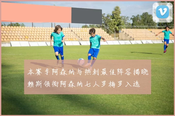 本赛季阿森纳与热刺最佳阵容揭晓赖斯领衔阿森纳七人罗梅罗入选