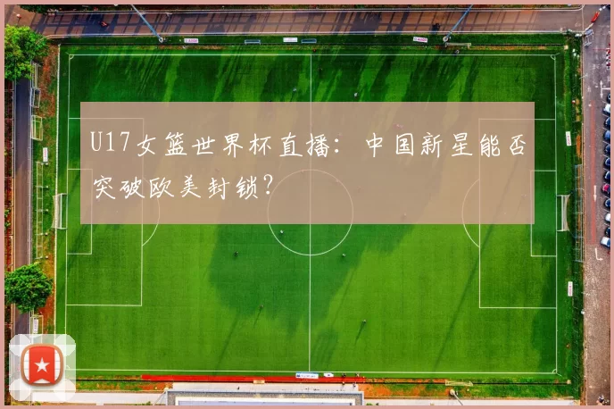 U17女篮世界杯直播:中国新星能否突破欧美封锁?