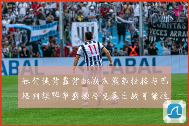 独行侠背靠背挑战灰熊弗拉格与巴格利缺阵华盛顿与克莱出战可能性微小