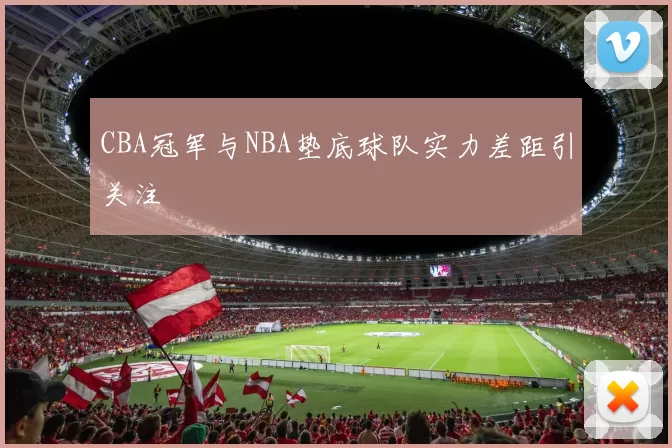 CBA冠军与NBA垫底球队实力差距引关注