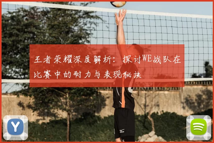 王者荣耀深度解析：探讨WE战队在比赛中的耐力与表现秘诀