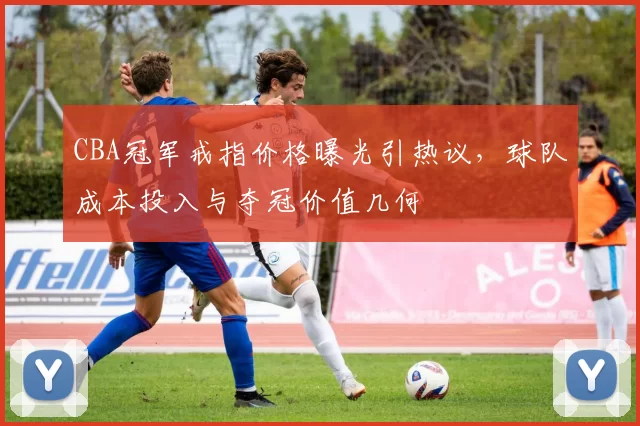 CBA冠军戒指价格曝光引热议，球队成本投入与夺冠价值几何