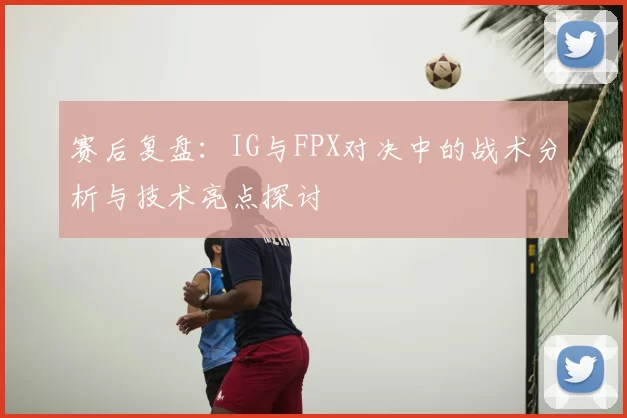 赛后复盘:IG与FPX对决中的战术分析与技术亮点探讨