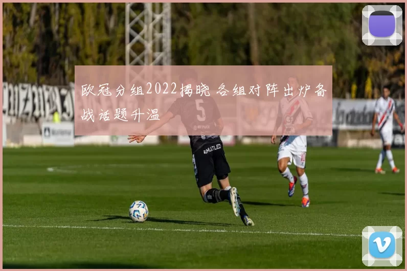 欧冠分组2022揭晓 各组对阵出炉备战话题升温
