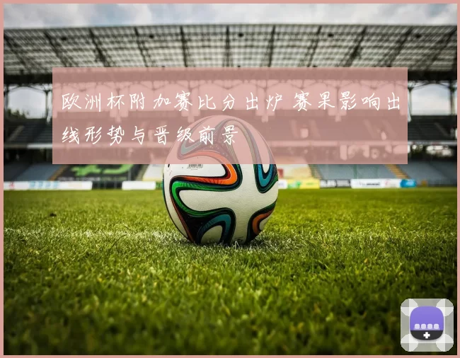 欧洲杯附加赛比分出炉 赛果影响出线形势与晋级前景
