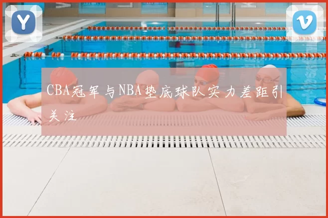 CBA冠军与NBA垫底球队实力差距引关注