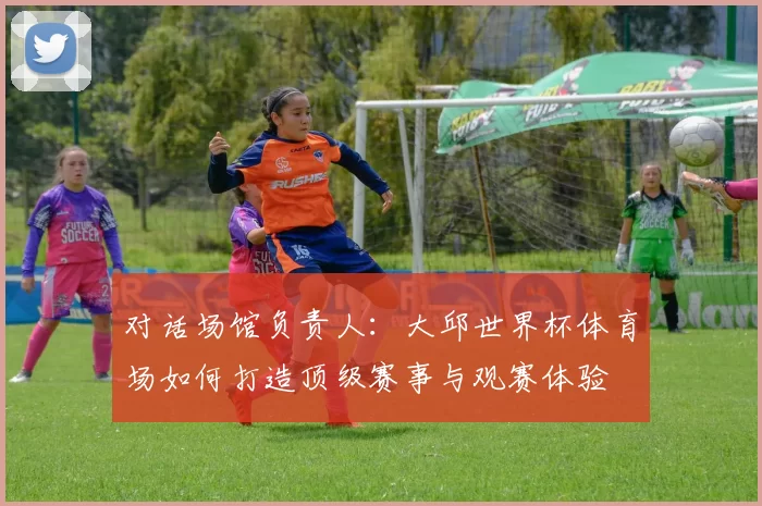 对话场馆负责人：大邱世界杯体育场如何打造顶级赛事与观赛体验