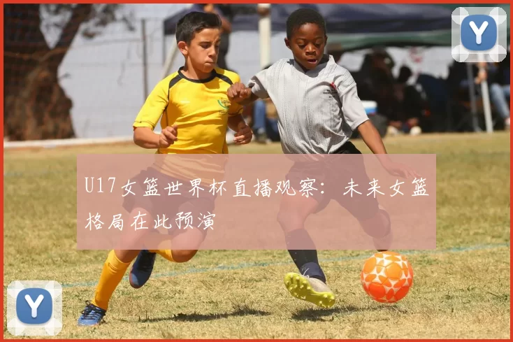 U17女篮世界杯直播观察：未来女篮格局在此预演
