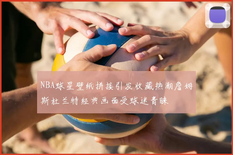 NBA球星壁纸拼接引发收藏热潮詹姆斯杜兰特经典画面受球迷青睐