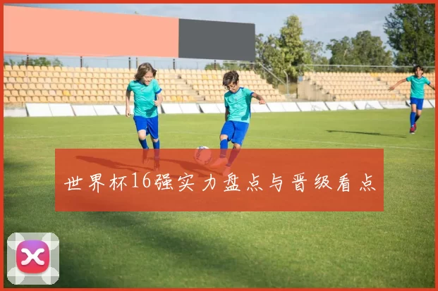 世界杯16强实力盘点与晋级看点