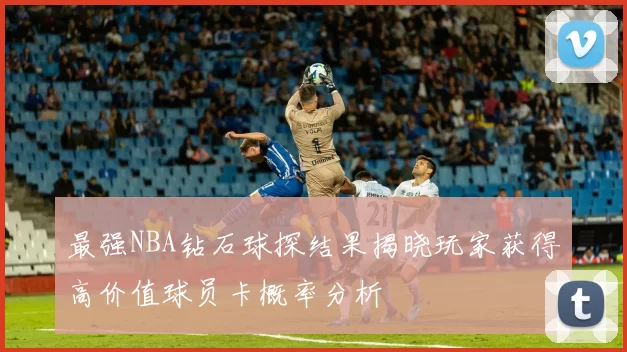最强NBA钻石球探结果揭晓玩家获得高价值球员卡概率分析
