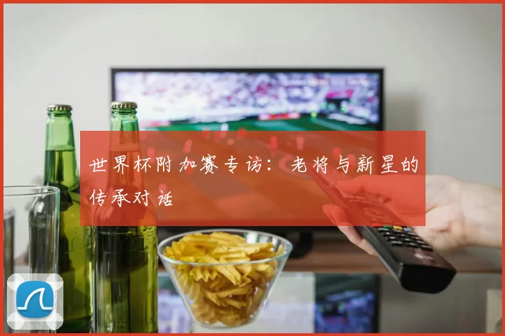 世界杯附加赛专访：老将与新星的传承对话