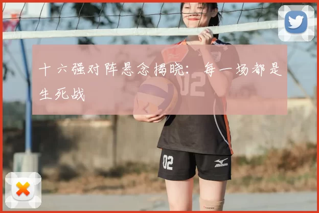 十六强对阵悬念揭晓：每一场都是生死战