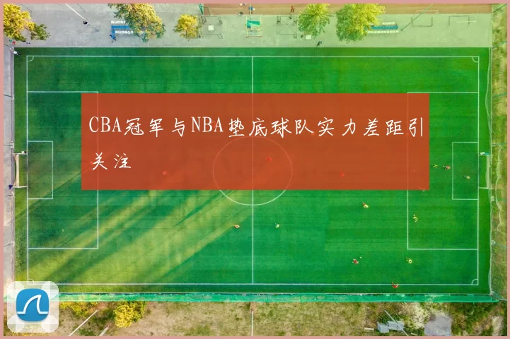 CBA冠军与NBA垫底球队实力差距引关注