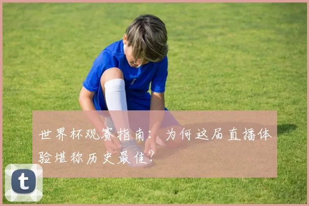世界杯观赛指南：为何这届直播体验堪称历史最佳？