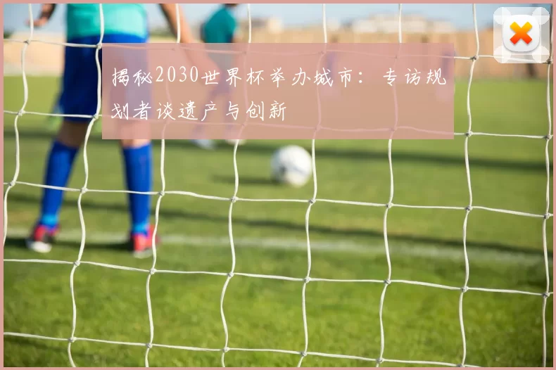 揭秘2030世界杯举办城市:专访规划者谈遗产与创新
