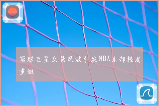 篮球巨星交易风波引发NBA东部格局重组