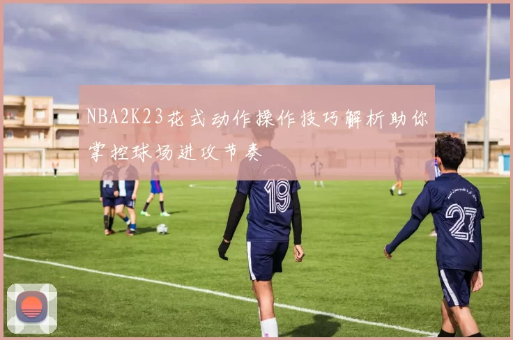 NBA2K23花式动作操作技巧解析助你掌控球场进攻节奏