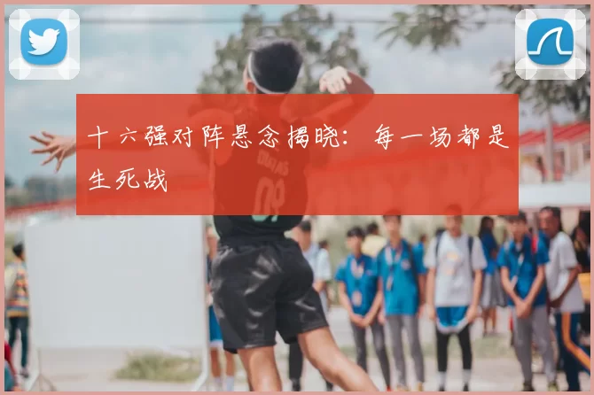 十六强对阵悬念揭晓：每一场都是生死战