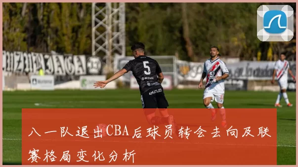 八一队退出CBA后球员转会去向及联赛格局变化分析