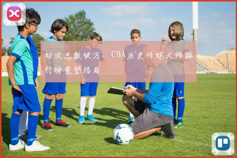 助攻总数破万，CBA历史传球大师排行榜重塑格局