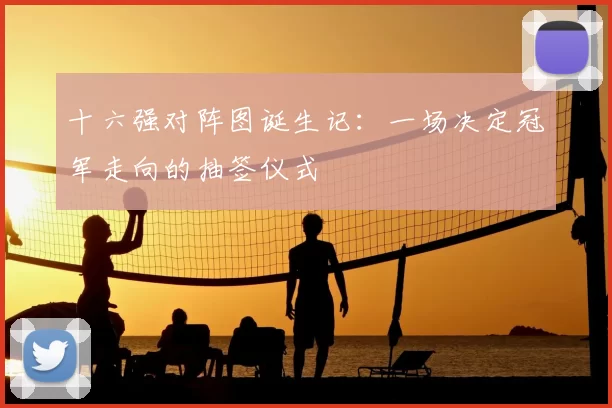 十六强对阵图诞生记:一场决定冠军走向的抽签仪式