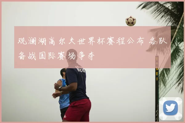 观澜湖高尔夫世界杯赛程公布 各队备战国际赛场争夺