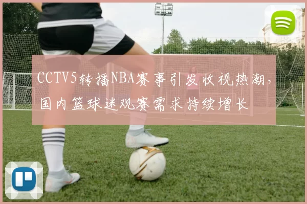 CCTV5转播NBA赛事引发收视热潮，国内篮球迷观赛需求持续增长