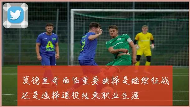 莫德里奇面临重要抉择是继续征战还是选择退役结束职业生涯