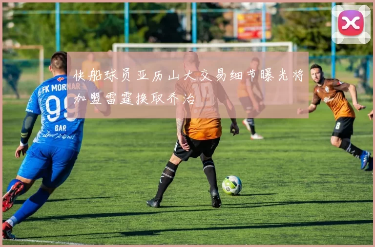 快船球员亚历山大交易细节曝光将加盟雷霆换取乔治