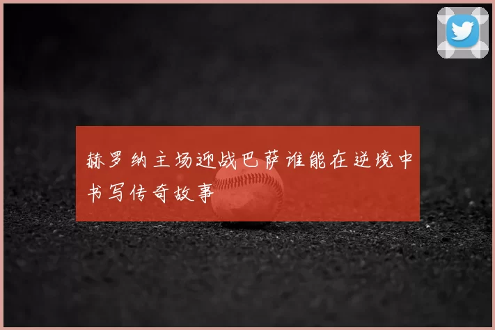 赫罗纳主场迎战巴萨谁能在逆境中书写传奇故事