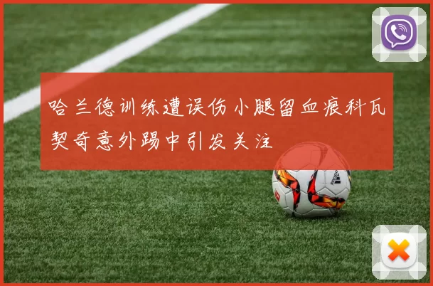 哈兰德训练遭误伤小腿留血痕科瓦契奇意外踢中引发关注
