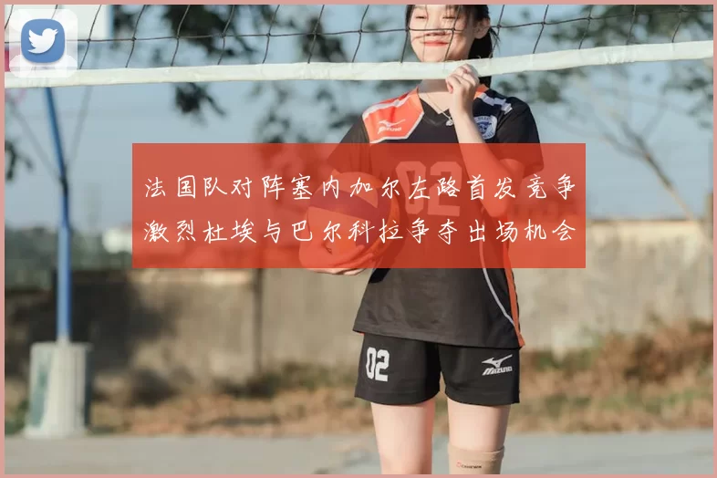 法国队对阵塞内加尔左路首发竞争激烈杜埃与巴尔科拉争夺出场机会