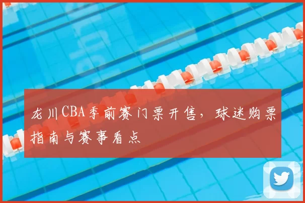 龙川CBA季前赛门票开售，球迷购票指南与赛事看点
