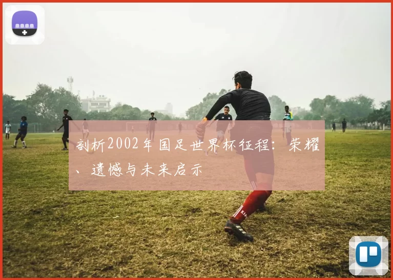剖析2002年国足世界杯征程：荣耀、遗憾与未来启示