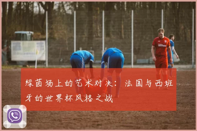 绿茵场上的艺术对决:法国与西班牙的世界杯风格之战