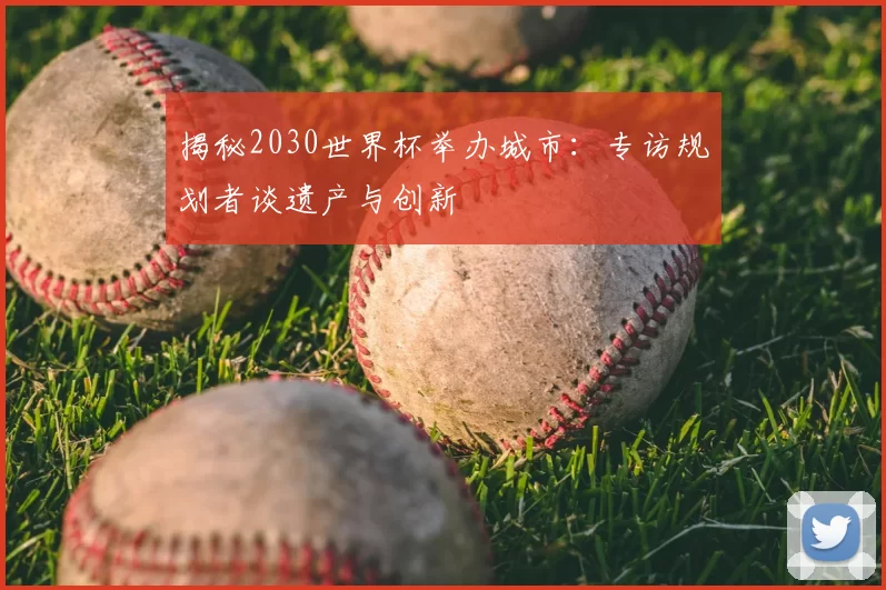 揭秘2030世界杯举办城市：专访规划者谈遗产与创新