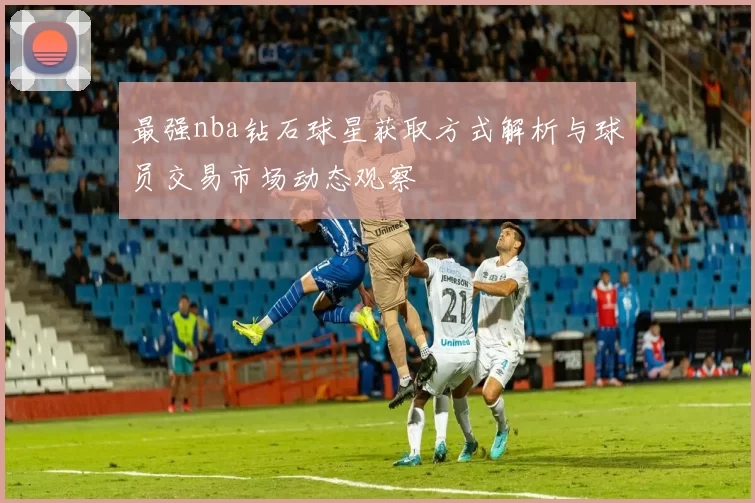最强nba钻石球星获取方式解析与球员交易市场动态观察