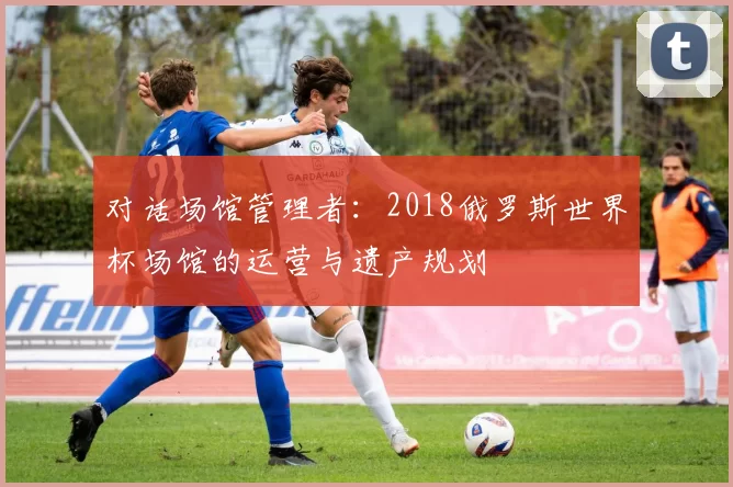 对话场馆管理者:2018俄罗斯世界杯场馆的运营与遗产规划