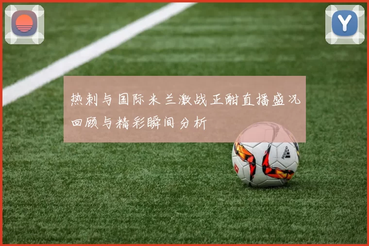 热刺与国际米兰激战正酣直播盛况回顾与精彩瞬间分析