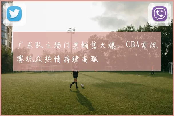 广东队主场门票销售火爆，CBA常规赛观众热情持续高涨