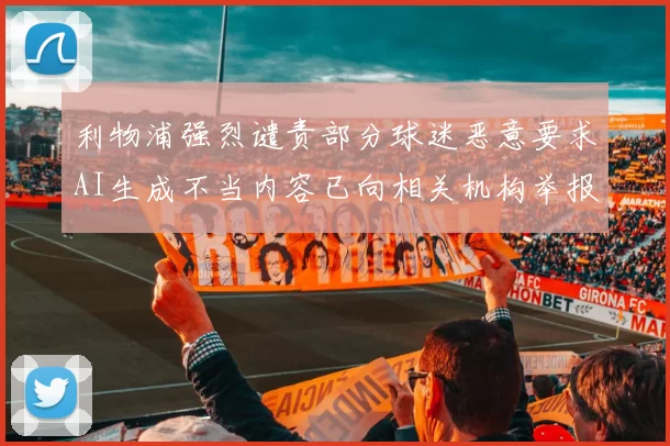 利物浦强烈谴责部分球迷恶意要求AI生成不当内容已向相关机构举报