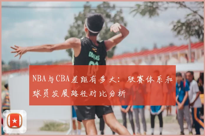 NBA与CBA差距有多大：联赛体系和球员发展路径对比分析